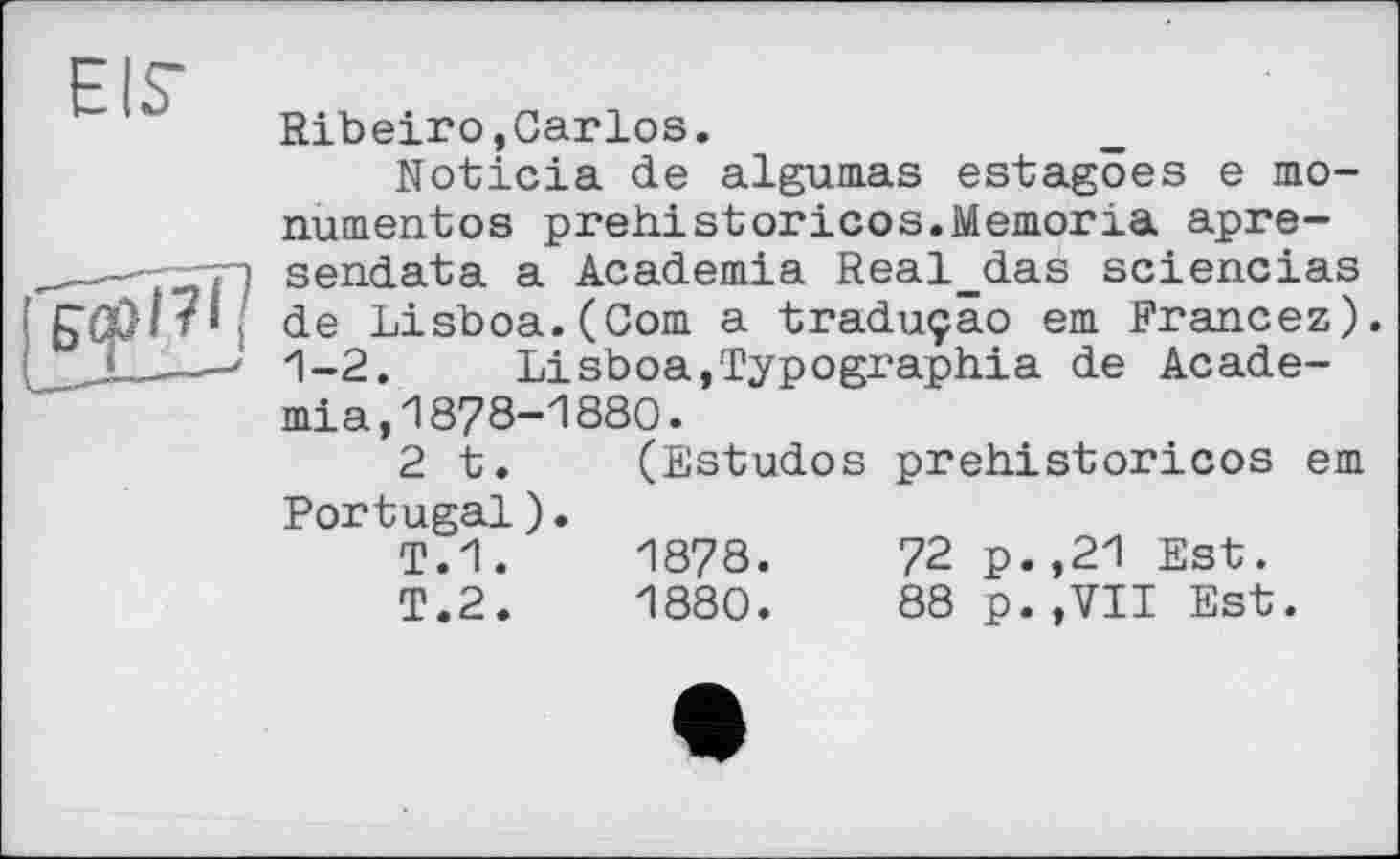 ﻿Ribeiro,Carlos.
Noticia de algumas estagöes e mo-numentos prehistoricos.Memoria apre-sendata a Academia Real_das sciencias de Lisboa.(Com a traduçâo em Francez). 1-2. Lisboa,Typographia de Academia , 1 878-1880.
2 t. (Estudos prehistoricos em Portugal).
T.1.	1878.	72 p.,21 Est.
T.2.	1880.	88 p.,VII Est.